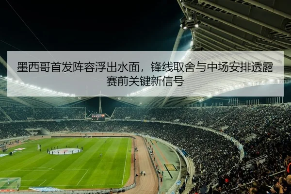 墨西哥首发阵容浮出水面，锋线取舍与中场安排透露赛前关键新信号